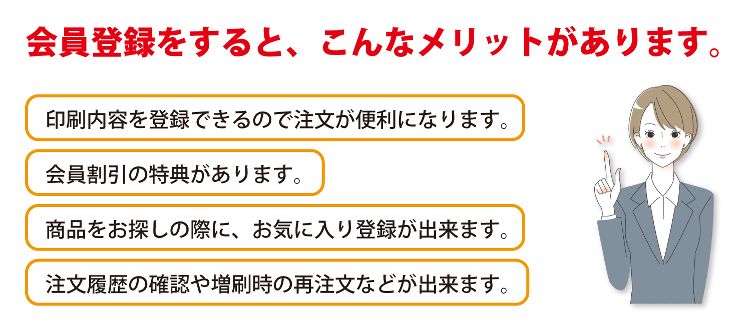 会員登録すると、会員割引が適用になる他、印刷内容の登録や、検討中の絵柄のお気に入り登録、注文履歴の確認、再注文といった様々なメリットがあります。