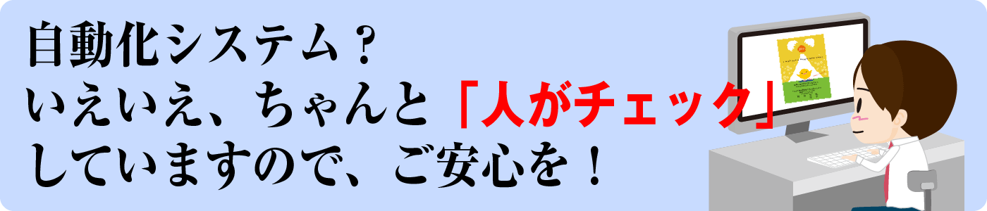 自動化システム？いえいえ、ちゃんと人がチェックしていますのでご安心を！